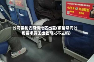 公司强制去疫情地区出差(疫情期间公司要求员工出差可以不去吗)