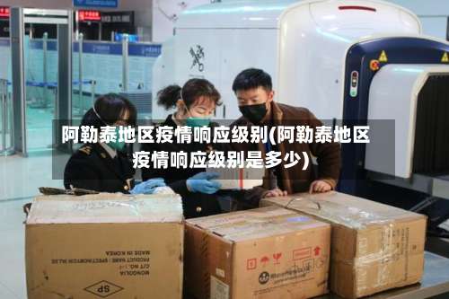 阿勒泰地区疫情响应级别(阿勒泰地区疫情响应级别是多少)-第3张图片